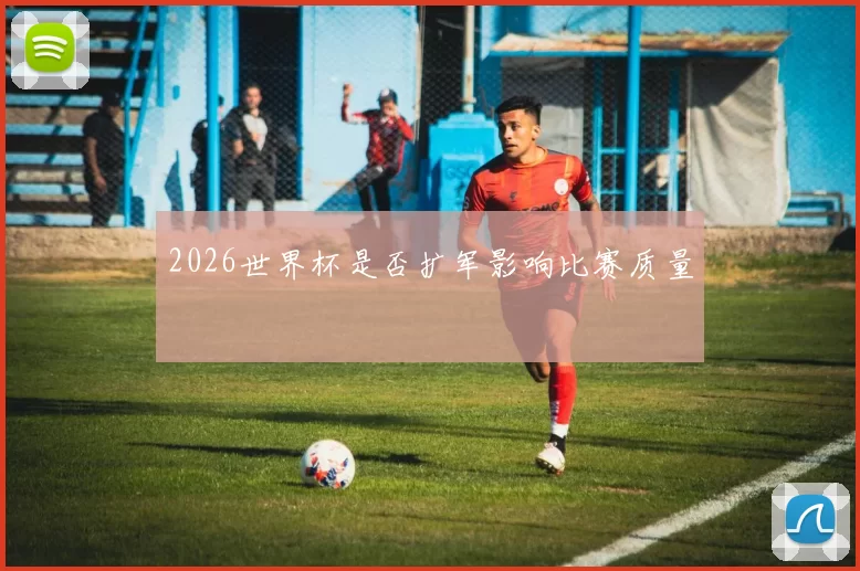 2026世界杯是否扩军影响比赛质量